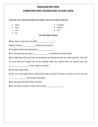 ENGLISHPOST.ORG
COMPUTER AND TECHNOLOGY IN OUR LIVES
Read the conversation and fill in the blanks with the words from the list.
 player
 click
 card
 pay
 computer
 website
 cool
An Easy Way to Shop
G:Hey, Steve. Look at my new MP3 _________________!
B:Wow! It looks ______________! Where did you buy it?
G:I bought it online at an electronics ________________.
B:I’m not very good at using a _______________. Is it hard to buy things online?
G:It’s really easy. All you do is go to the website, and choose the item you want to look at. There are
so many items to choose from on the website! After you choose what you want to buy, you
____________________ on the “check out” button.
B:That does seem easy!
G:Yes, it is. It only takes about a week for your item to come. Of course, if you are in a hurry, you can
_________________ more to get it sent faster.
B:Do you pay for the item when it comes?
G:No, you have to pay for it online with a credit __________________.
 