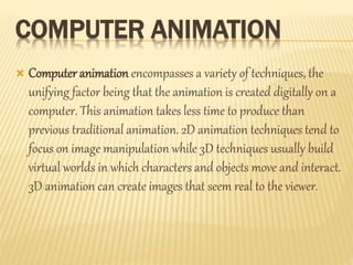 COMPUTER ANIMATION 
 Computer animation encompasses a variety of techniques, the 
unifying factor being that the animation is created digitally on a 
computer. This animation takes less time to produce than 
previous traditional animation. 2D animation techniques tend to 
focus on image manipulation while 3D techniques usually build 
virtual worlds in which characters and objects move and interact. 
3D animation can create images that seem real to the viewer. 
 