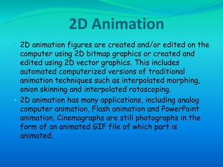 2D Animation 
 2D animation figures are created and/or edited on the 
computer using 2D bitmap graphics or created and 
edited using 2D vector graphics. This includes 
automated computerized versions of traditional 
animation techniques such as interpolated morphing, 
onion skinning and interpolated rotoscoping. 
 2D animation has many applications, including analog 
computer animation, Flash animation and PowerPoint 
animation. Cinemagraphs are still photographs in the 
form of an animated GIF file of which part is 
animated. 
 