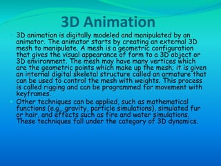 3D Animation 
 3D animation is digitally modeled and manipulated by an 
animator. The animator starts by creating an external 3D 
mesh to manipulate. A mesh is a geometric configuration 
that gives the visual appearance of form to a 3D object or 
3D environment. The mesh may have many vertices which 
are the geometric points which make up the mesh; it is given 
an internal digital skeletal structure called an armature that 
can be used to control the mesh with weights. This process 
is called rigging and can be programmed for movement with 
keyframes. 
 Other techniques can be applied, such as mathematical 
functions (e.g., gravity, particle simulations), simulated fur 
or hair, and effects such as fire and water simulations. 
These techniques fall under the category of 3D dynamics. 
 