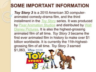 SOME IMPORTANT INFORMATION 
Toy Story 3 is a 2010 American 3D computer-animated 
comedy-drama film, and the third 
installment in the Toy Story series. It was produced 
by Pixar Animation Studios and distributed by Walt 
Disney Pictures. It is also the highest-grossing 
animated film of all time. Toy Story 3 became the 
first ever animated film in history to make over $1 
billion worldwide. It is currently the 11th-highest-grossing 
film of all time. Toy Story 3 earned 
$1,063,171,911 worldwide. 
 