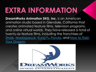DreamWorks Animation SKG, Inc. is an American 
animation studio based in Glendale, California that 
creates animated feature films, television programs, 
and online virtual worlds. They have released a total of 
twenty-six feature films, including the franchises of 
Shrek, Madagascar, Kung Fu Panda, and How to Train 
Your Dragon. 
 