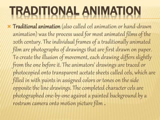 TRADITIONAL ANIMATION 
 Traditional animation (also called cel animation or hand-drawn 
animation) was the process used for most animated films of the 
20th century. The individual frames of a traditionally animated 
film are photographs of drawings that are first drawn on paper. 
To create the illusion of movement, each drawing differs slightly 
from the one before it. The animators' drawings are traced or 
photocopied onto transparent acetate sheets called cels, which are 
filled in with paints in assigned colors or tones on the side 
opposite the line drawings. The completed character cels are 
photographed one-by-one against a painted background by a 
rostrum camera onto motion picture film . 
 