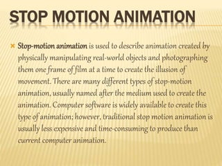 STOP MOTION ANIMATION 
 Stop-motion animation is used to describe animation created by 
physically manipulating real-world objects and photographing 
them one frame of film at a time to create the illusion of 
movement. There are many different types of stop-motion 
animation, usually named after the medium used to create the 
animation. Computer software is widely available to create this 
type of animation; however, traditional stop motion animation is 
usually less expensive and time-consuming to produce than 
current computer animation. 
 