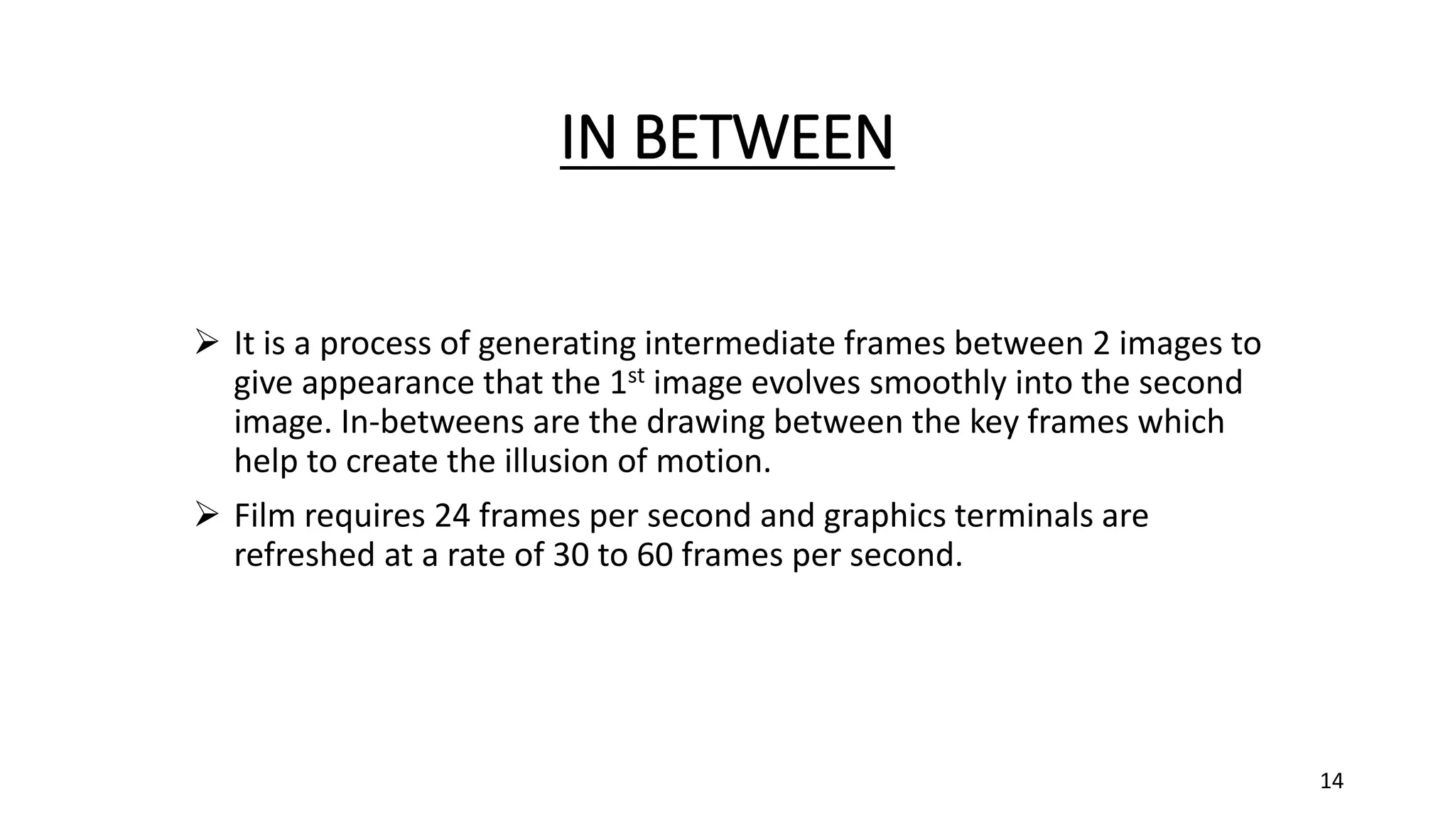IN BETWEEN
 It is a process of generating intermediate frames between 2 images to
give appearance that the 1st image evolves smoothly into the second
image. In-betweens are the drawing between the key frames which
help to create the illusion of motion.
 Film requires 24 frames per second and graphics terminals are
refreshed at a rate of 30 to 60 frames per second.
14
 