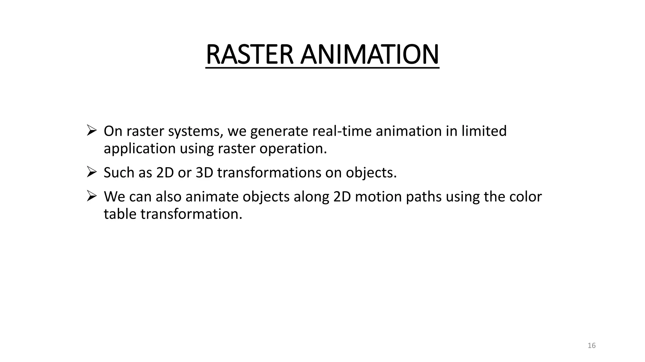 RASTER ANIMATION
 On raster systems, we generate real-time animation in limited
application using raster operation.
 Such as 2D or 3D transformations on objects.
 We can also animate objects along 2D motion paths using the color
table transformation.
16
 