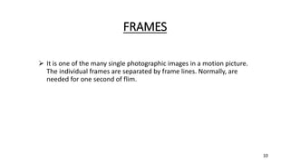 FRAMES
 It is one of the many single photographic images in a motion picture.
The individual frames are separated by frame lines. Normally, are
needed for one second of flim.
10
 
