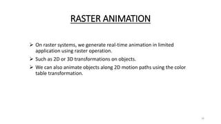 RASTER ANIMATION
 On raster systems, we generate real-time animation in limited
application using raster operation.
 Such as 2D or 3D transformations on objects.
 We can also animate objects along 2D motion paths using the color
table transformation.
16
 