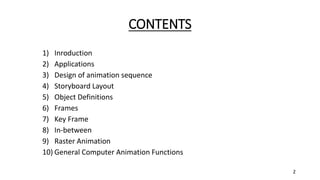 CONTENTS
1) Inroduction
2) Applications
3) Design of animation sequence
4) Storyboard Layout
5) Object Definitions
6) Frames
7) Key Frame
8) In-between
9) Raster Animation
10) General Computer Animation Functions
2
 