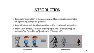 INTRODUCTION
 Computer Animation is the process used for generating animated
images using computer graphics.
 Animators are artists who specialize in the creation of animation.
 From Latin amatio, “the act of bringing to life”; from animo(”to
animate” or ”give life to ”) and –atio (“the act of”).
2D Animation 3D Animation
3
 