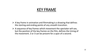 KEY FRAME
 A key frame in animation and filmmaking is a drawing that defines
the starting and ending points of any smooth transition.
 A sequence of key frames which movement the spectator will see,
but the position of the key frames on the film, defines the timing of
the movement. 2 or 3 can be present for a span of a second.
12
 