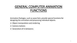 GENERAL COMPUTER ANIMATION
FUNCTIONS
Animation Packages, such as wave font, provide special functions for
designing the animation and processing individual objects.
 Object manipulation and rendering
 Camera motions
 Generation of in-betweens
17
 
