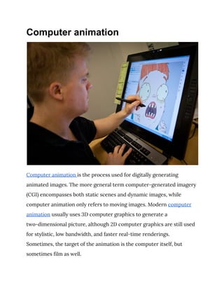 Computer animation
 
Computer animation ​is the process used for digitally generating 
animated images. The more general term computer-generated imagery 
(CGI) encompasses both static scenes and dynamic images, while 
computer animation only refers to moving images. Modern ​computer 
animation​ usually uses 3D computer graphics to generate a 
two-dimensional picture, although 2D computer graphics are still used 
for stylistic, low bandwidth, and faster real-time renderings. 
Sometimes, the target of the animation is the computer itself, but 
sometimes film as well. 
 