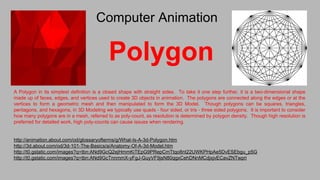 Polygon
A Polygon in its simplest definition is a closed shape with straight sides. To take it one step further, it is a two-dimensional shape
made up of faces, edges, and vertices used to create 3D objects in animation. The polygons are connected along the edges or at the
vertices to form a geometric mesh and then manipulated to form the 3D Model. Though polygons can be squares, triangles,
pentagons, and hexagons, in 3D Modeling we typically use quads - four sided, or tris - three sided polygons. It is important to consider
how many polygons are in a mesh, referred to as poly-count, as resolution is determined by polygon density. Though high resolution is
preferred for detailed work, high poly-counts can cause issues when rendering.
http://animation.about.com/od/glossaryofterms/g/What-Is-A-3d-Polygon.htm
http://3d.about.com/od/3d-101-The-Basics/a/Anatomy-Of-A-3d-Model.htm
http://t0.gstatic.com/images?q=tbn:ANd9GcQ2ejHmmKiTEpG9PRepCmTtqo8nt22UWKPHpAe5DvESEbgu_p5G
http://t0.gstatic.com/images?q=tbn:ANd9GcTnnmmX-yFgJ-GuyVF9jsN80qgxCehDNnMCdjxjvECavZNTwpri
Computer Animation
 