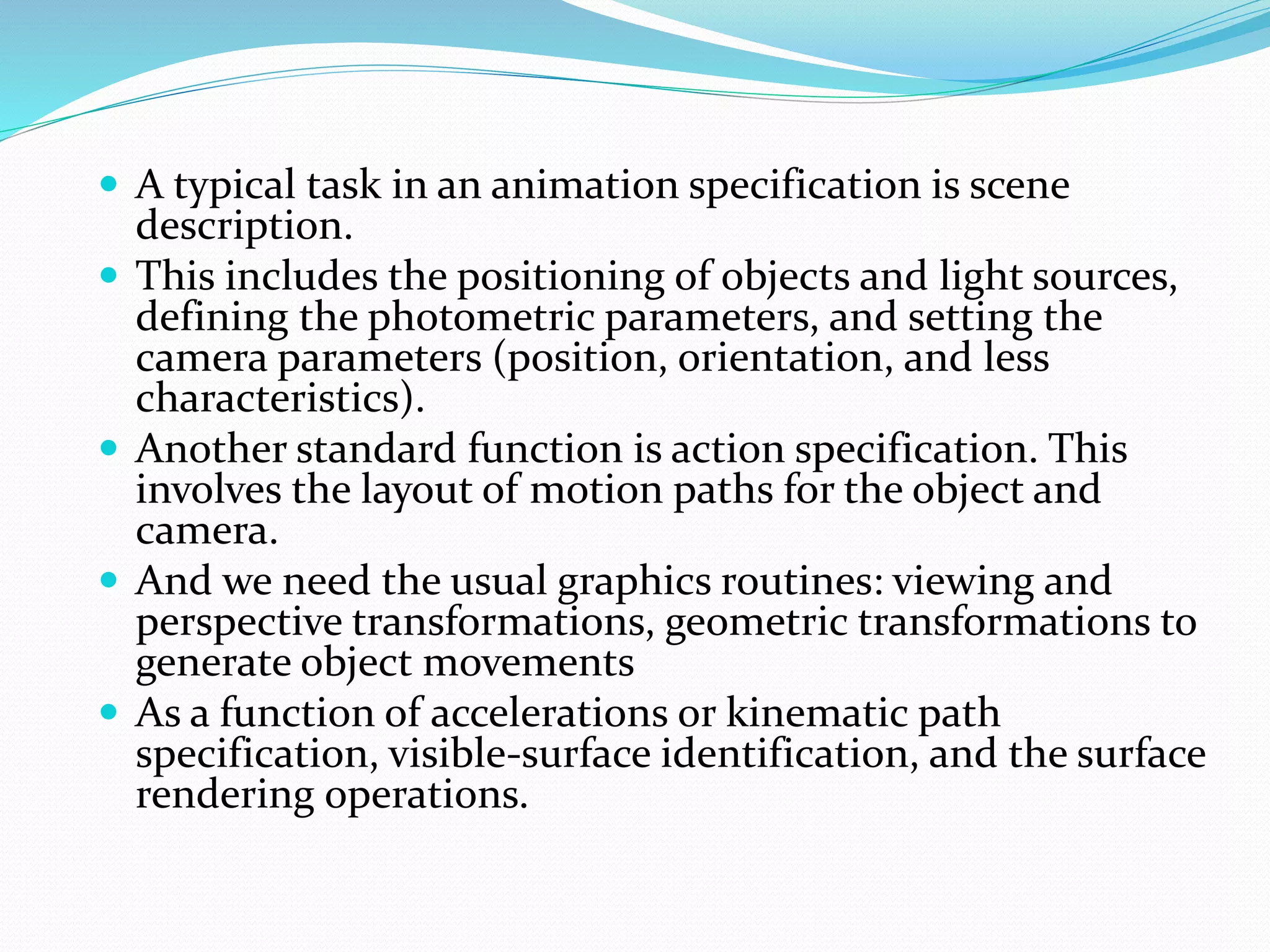 A typical task in an animation specification is scene
description.
 This includes the positioning of objects and light sources,
defining the photometric parameters, and setting the
camera parameters (position, orientation, and less
characteristics).
 Another standard function is action specification. This
involves the layout of motion paths for the object and
camera.
 And we need the usual graphics routines: viewing and
perspective transformations, geometric transformations to
generate object movements
 As a function of accelerations or kinematic path
specification, visible-surface identification, and the surface
rendering operations.
 