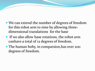  We can extend the number of degrees of freedom
for this robot arm to nine by allowing three-
dimensional translations for the base
 If we also allow base rotations, the robot arm
canhave a total of 12 degrees of freedom.
 The human boby, in comparsion,has over 200
degrees of freedom.
 