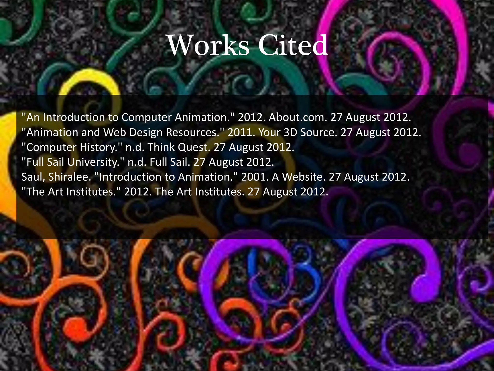 Works Cited

"An Introduction to Computer Animation." 2012. About.com. 27 August 2012.
"Animation and Web Design Resources." 2011. Your 3D Source. 27 August 2012.
"Computer History." n.d. Think Quest. 27 August 2012.
"Full Sail University." n.d. Full Sail. 27 August 2012.
Saul, Shiralee. "Introduction to Animation." 2001. A Website. 27 August 2012.
"The Art Institutes." 2012. The Art Institutes. 27 August 2012.
 