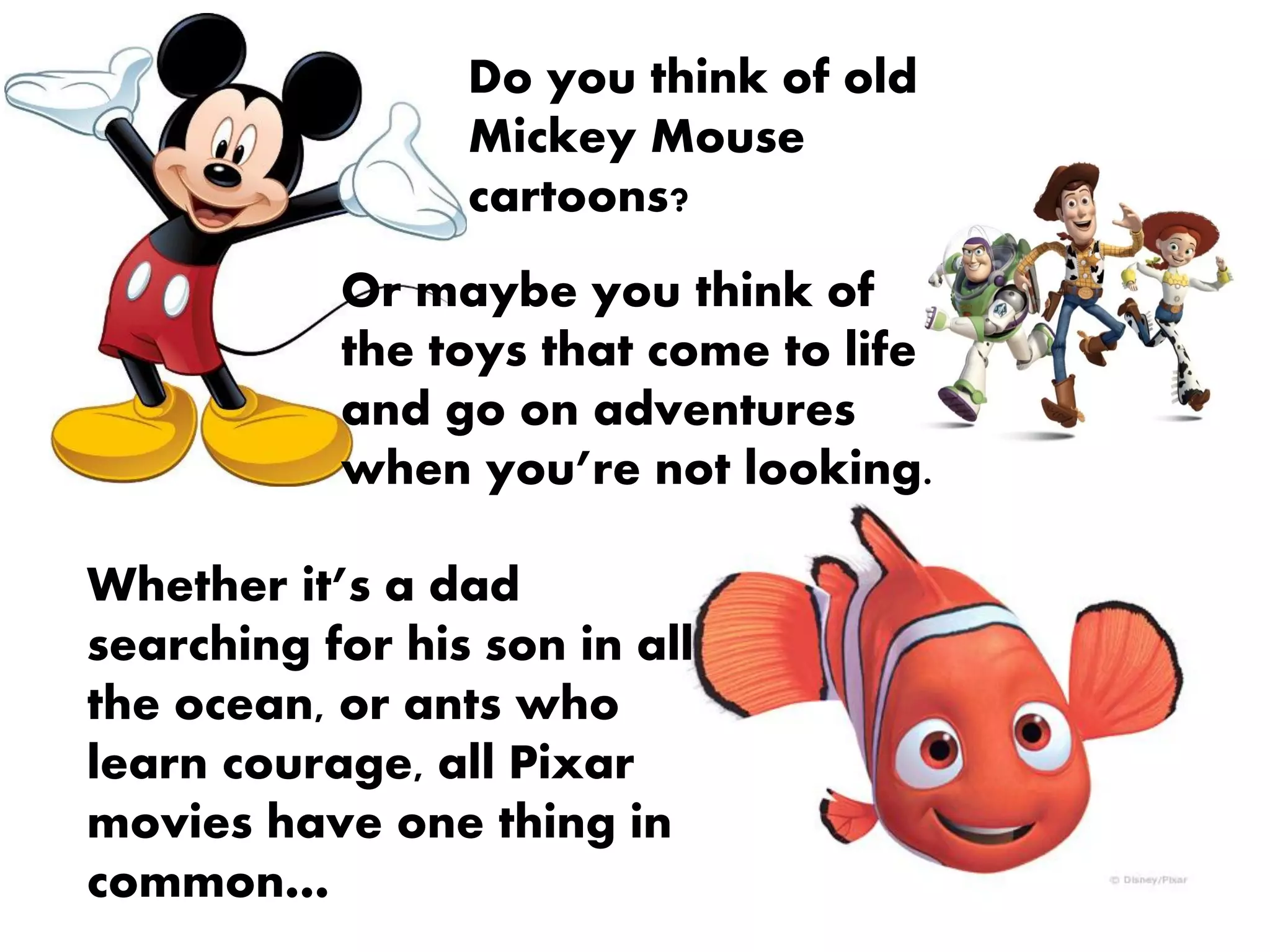 Do you think of old
                 Mickey Mouse
                 cartoons?
           Or maybe you think of
           the toys that come to life
           and go on adventures
           when you’re not looking.

Whether it’s a dad
searching for his son in all
the ocean, or ants who
learn courage, all Pixar
movies have one thing in
common…
 