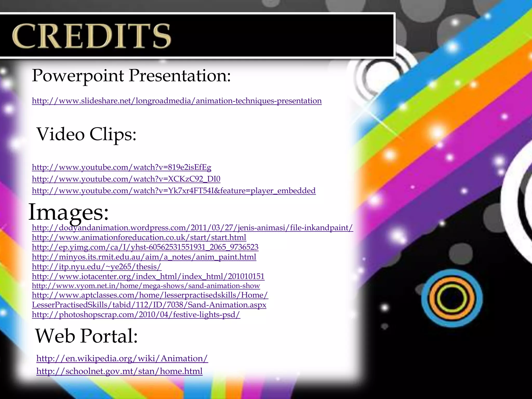 Powerpoint Presentation:
http://www.slideshare.net/longroadmedia/animation-techniques-presentation



 Video Clips:
http://www.youtube.com/watch?v=819e2isEfEg
http://www.youtube.com/watch?v=XCKzC92_DI0
http://www.youtube.com/watch?v=Yk7xr4FT54I&feature=player_embedded


Images:
http://dodyandanimation.wordpress.com/2011/03/27/jenis-animasi/file-inkandpaint/
http://www.animationforeducation.co.uk/start/start.html
http://ep.yimg.com/ca/I/yhst-60562531551931_2065_9736523
http://minyos.its.rmit.edu.au/aim/a_notes/anim_paint.html
http://itp.nyu.edu/~ye265/thesis/
http://www.iotacenter.org/index_html/index_html/201010151
http://www.vyom.net.in/home/mega-shows/sand-animation-show
http://www.aptclasses.com/home/lesserpractisedskills/Home/
LesserPractisedSkills/tabid/112/ID/7038/Sand-Animation.aspx
http://photoshopscrap.com/2010/04/festive-lights-psd/ (background images for slides)


Web Portal:
 http://en.wikipedia.org/wiki/Animation/
 http://schoolnet.gov.mt/stan/home.html
 