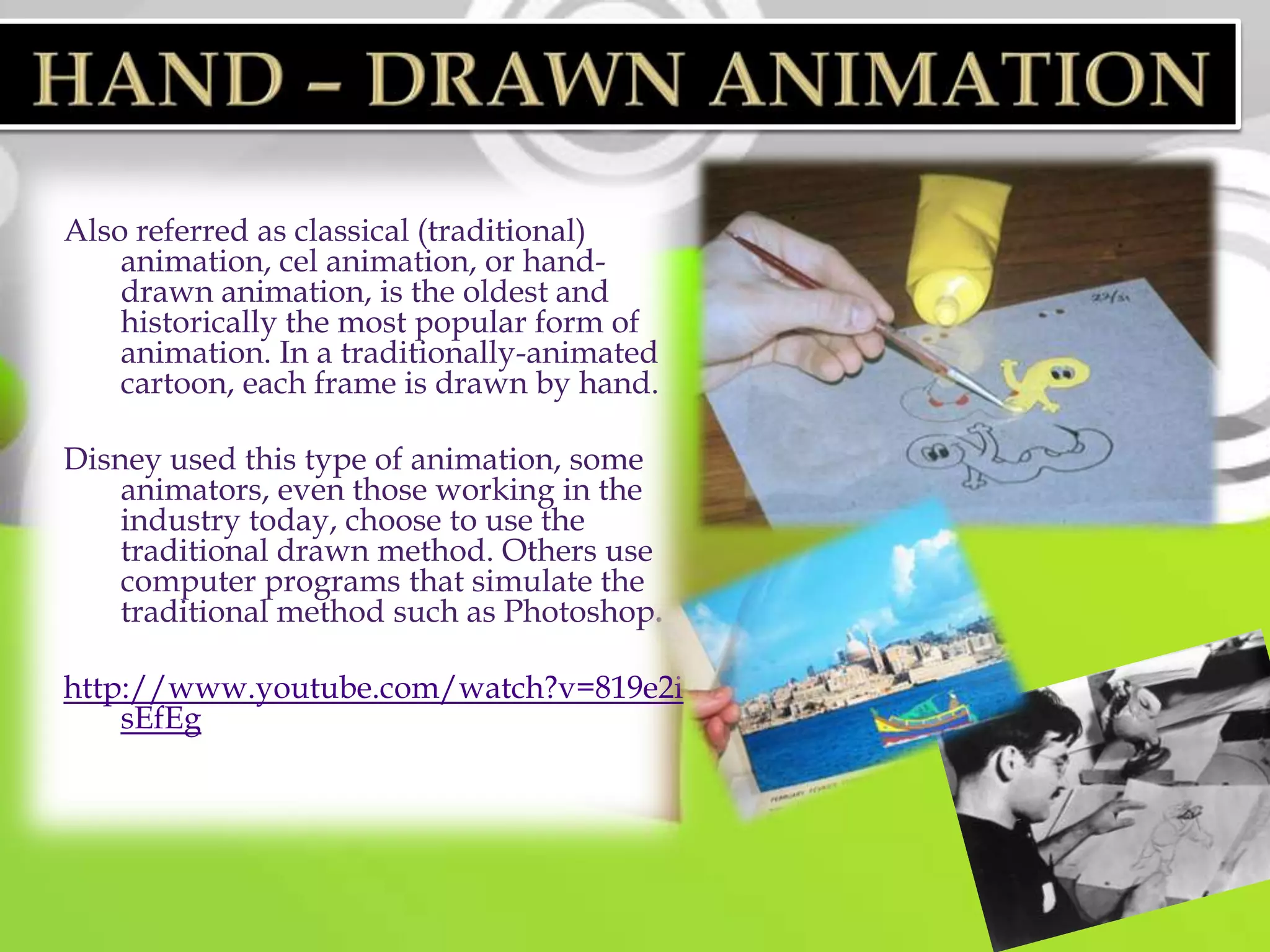Also referred as classical (traditional)
    animation, cel animation, or hand-
    drawn animation, is the oldest and
    historically the most popular form of
    animation. In a traditionally-animated
    cartoon, each frame is drawn by hand.

Disney used this type of animation, some
    animators, even those working in the
    industry today, choose to use the
    traditional drawn method. Others use
    computer programs that simulate the
    traditional method such as Photoshop.

http://www.youtube.com/watch?v=819e2i
    sEfEg
 
