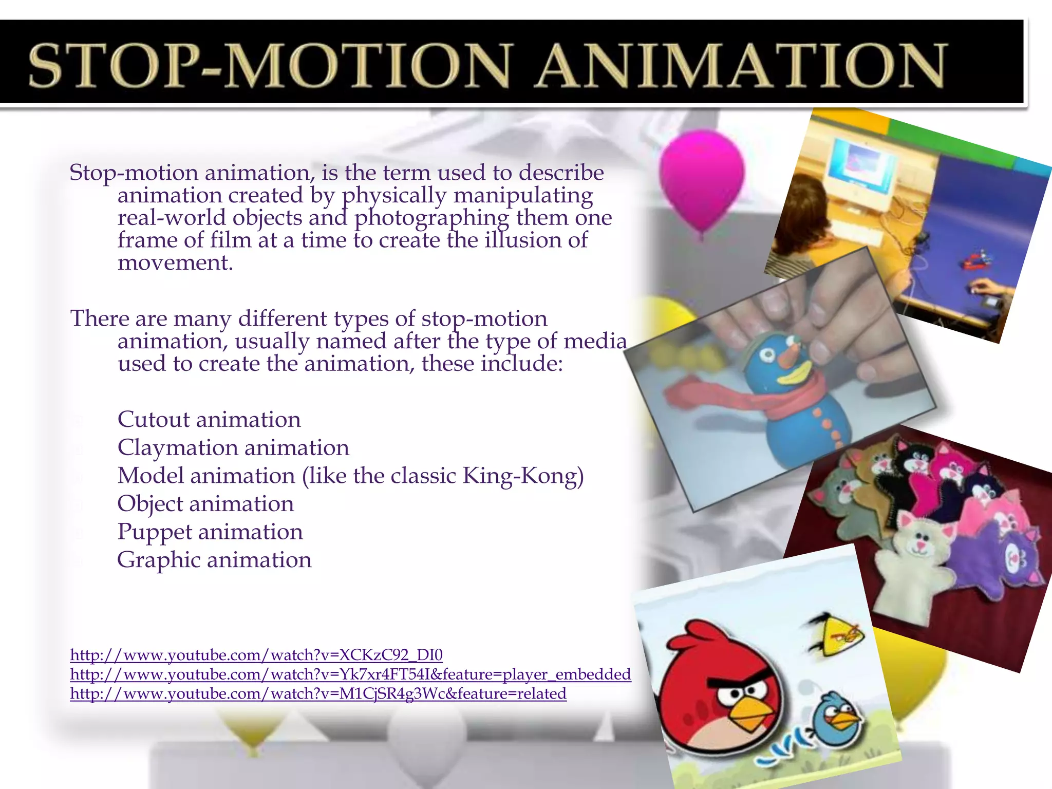 Stop-motion animation, is the term used to describe
    animation created by physically manipulating
    real-world objects and photographing them one
    frame of film at a time to create the illusion of
    movement.

There are many different types of stop-motion
    animation, usually named after the type of media
    used to create the animation, these include:

    Cutout animation
    Claymation animation
    Model animation (like the classic King-Kong)
    Object animation
    Puppet animation
    Graphic animation


http://www.youtube.com/watch?v=XCKzC92_DI0
http://www.youtube.com/watch?v=Yk7xr4FT54I&feature=player_embedded
http://www.youtube.com/watch?v=M1CjSR4g3Wc&feature=related
 