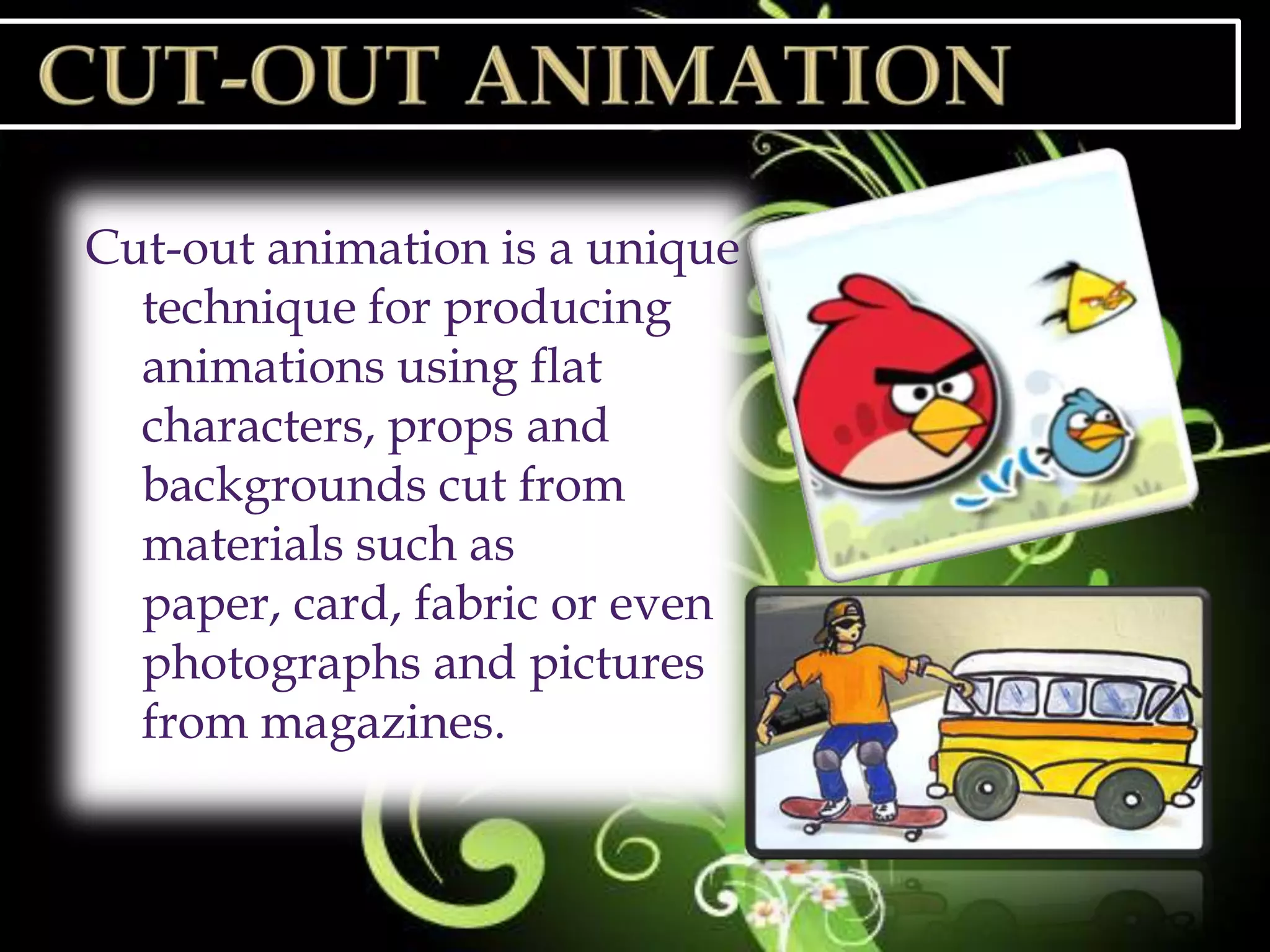 Cut-out animation is a unique
  technique for producing
  animations using flat
  characters, props and
  backgrounds cut from
  materials such as
  paper, card, fabric or even
  photographs and pictures
  from magazines.
 