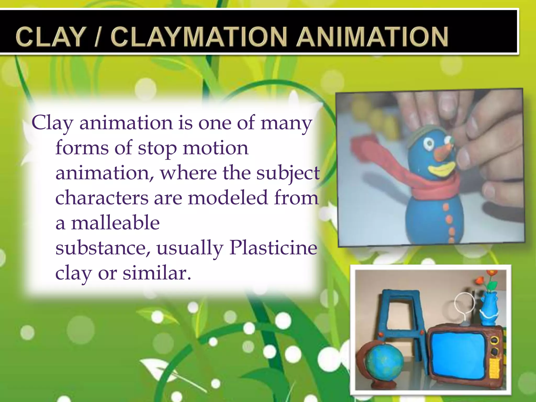Clay animation is one of many
  forms of stop motion
  animation, where the subject
  characters are modeled from
  a malleable
  substance, usually Plasticine
  clay or similar.
 