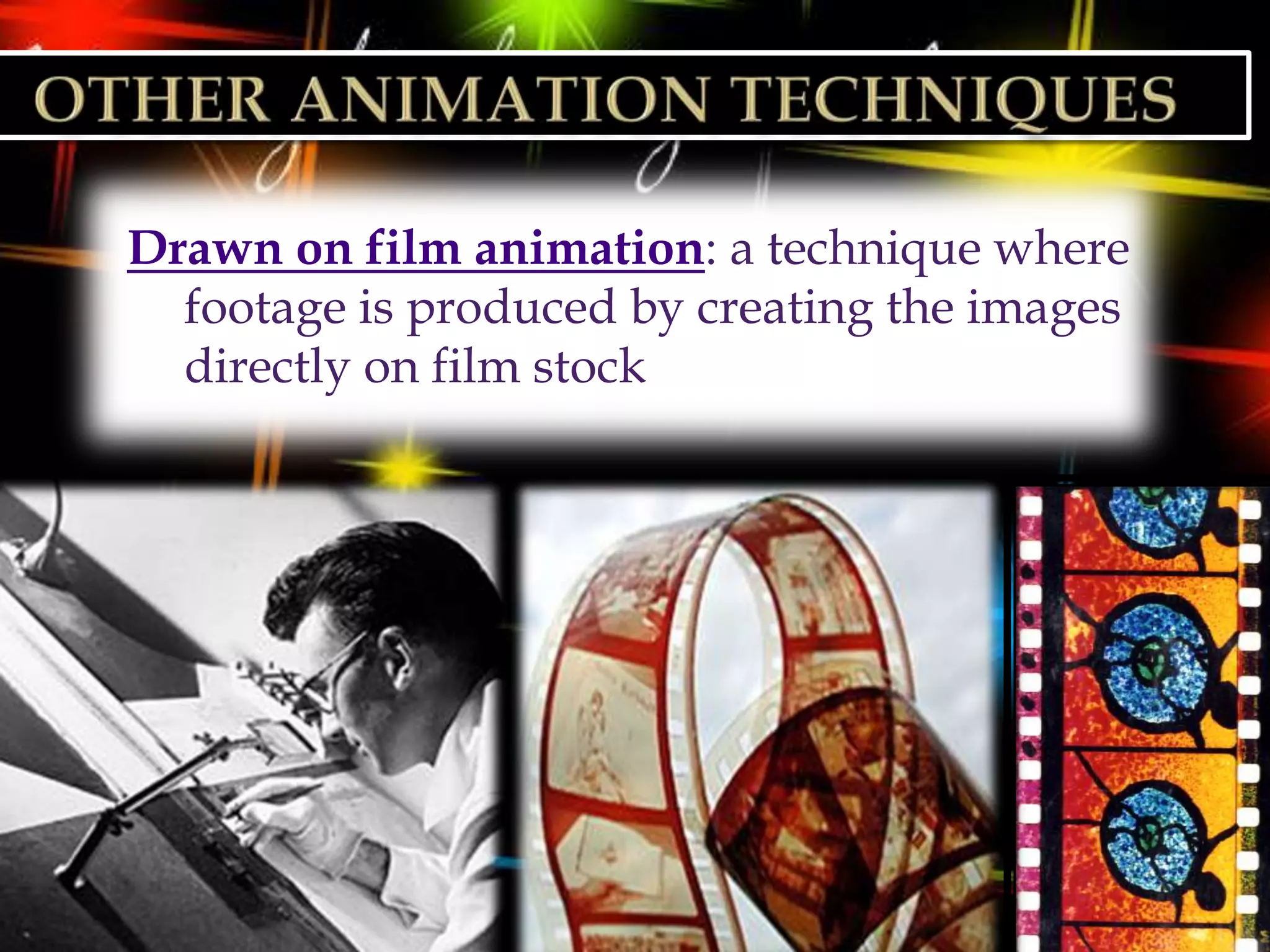 Drawn on film animation: a technique where
  footage is produced by creating the images
  directly on film stock
 