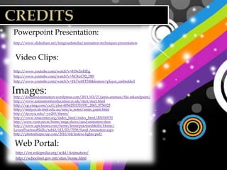 Powerpoint Presentation:
http://www.slideshare.net/longroadmedia/animation-techniques-presentation



 Video Clips:
http://www.youtube.com/watch?v=819e2isEfEg
http://www.youtube.com/watch?v=XCKzC92_DI0
http://www.youtube.com/watch?v=Yk7xr4FT54I&feature=player_embedded


Images:
http://dodyandanimation.wordpress.com/2011/03/27/jenis-animasi/file-inkandpaint/
http://www.animationforeducation.co.uk/start/start.html
http://ep.yimg.com/ca/I/yhst-60562531551931_2065_9736523
http://minyos.its.rmit.edu.au/aim/a_notes/anim_paint.html
http://itp.nyu.edu/~ye265/thesis/
http://www.iotacenter.org/index_html/index_html/201010151
http://www.vyom.net.in/home/mega-shows/sand-animation-show
http://www.aptclasses.com/home/lesserpractisedskills/Home/
LesserPractisedSkills/tabid/112/ID/7038/Sand-Animation.aspx
http://photoshopscrap.com/2010/04/festive-lights-psd/ (background images for slides)


Web Portal:
 http://en.wikipedia.org/wiki/Animation/
 http://schoolnet.gov.mt/stan/home.html
 