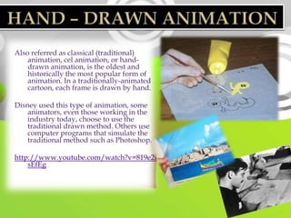 Also referred as classical (traditional)
    animation, cel animation, or hand-
    drawn animation, is the oldest and
    historically the most popular form of
    animation. In a traditionally-animated
    cartoon, each frame is drawn by hand.

Disney used this type of animation, some
    animators, even those working in the
    industry today, choose to use the
    traditional drawn method. Others use
    computer programs that simulate the
    traditional method such as Photoshop.

http://www.youtube.com/watch?v=819e2i
    sEfEg
 