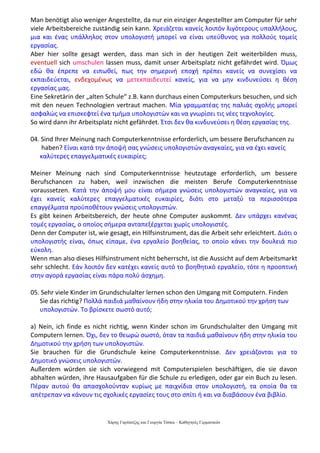 Χάρης Γαρίτατζης και Γεωργία Τόσκα – Καθηγητές Γερμανικών
Man benötigt also weniger Angestellte, da nur ein einziger Angestellter am Computer für sehr
viele Arbeitsbereiche zuständig sein kann. Χρειάζεται κανείς λοιπόν λιγότερους υπαλλήλους,
μια και ένας υπάλληλος στον υπολογιστή μπορεί να είναι υπεύθυνος για πολλούς τομείς
εργασίας.
Aber hier sollte gesagt werden, dass man sich in der heutigen Zeit weiterbilden muss,
eventuell sich umschulen lassen muss, damit unser Arbeitsplatz nicht gefährdet wird. Όμως
εδώ θα έπρεπε να ειπωθεί, πως την σημερινή εποχή πρέπει κανείς να συνεχίσει να
εκπαιδεύεται, ενδεχομένως να μετεκπαιδευτεί κανείς, για να μην κινδυνεύσει η θέση
εργασίας μας.
Eine Sekretärin der „alten Schule“ z.B. kann durchaus einen Computerkurs besuchen, und sich
mit den neuen Technologien vertraut machen. Μία γραμματέας της παλιάς σχολής μπορεί
ασφαλώς να επισκεφτεί ένα τμήμα υπολογιστών και να γνωρίσει τις νέες τεχνολογίες.
So wird dann ihr Arbeitsplatz nicht gefährdet. Έτσι δεν θα κινδυνεύσει η θέση εργασίας της.
04. Sind Ihrer Meinung nach Computerkenntnisse erforderlich, um bessere Berufschancen zu
haben? Είναι κατά την άποψή σας γνώσεις υπολογιστών αναγκαίες, για να έχει κανείς
καλύτερες επαγγελματικές ευκαιρίες;
Meiner Meinung nach sind Computerkenntnisse heutzutage erforderlich, um bessere
Berufschancen zu haben, weil inzwischen die meisten Berufe Computerkenntnisse
voraussetzen. Κατά την άποψή μου είναι σήμερα γνώσεις υπολογιστών αναγκαίες, για να
έχει κανείς καλύτερες επαγγελματικές ευκαιρίες, διότι στο μεταξύ τα περισσότερα
επαγγέλματα προϋποθέτουν γνώσεις υπολογιστών.
Es gibt keinen Arbeitsbereich, der heute ohne Computer auskommt. Δεν υπάρχει κανένας
τομές εργασίας, ο οποίος σήμερα ανταπεξέρχεται χωρίς υπολογιστές.
Denn der Computer ist, wie gesagt, ein Hilfsinstrument, das die Arbeit sehr erleichtert. Διότι ο
υπολογιστής είναι, όπως είπαμε, ένα εργαλείο βοηθείας, το οποίο κάνει την δουλειά πιο
εύκολη.
Wenn man also dieses Hilfsinstrument nicht beherrscht, ist die Aussicht auf dem Arbeitsmarkt
sehr schlecht. Εάν λοιπόν δεν κατέχει κανείς αυτό το βοηθητικό εργαλείο, τότε η προοπτική
στην αγορά εργασίας είναι πάρα πολύ άσχημη.
05. Sehr viele Kinder im Grundschulalter lernen schon den Umgang mit Computern. Finden
Sie das richtig? Πολλά παιδιά μαθαίνουν ήδη στην ηλικία του Δημοτικού την χρήση των
υπολογιστών. Το βρίσκετε σωστό αυτό;
a) Nein, ich finde es nicht richtig, wenn Kinder schon im Grundschulalter den Umgang mit
Computern lernen. Όχι, δεν το θεωρώ σωστό, όταν τα παιδιά μαθαίνουν ήδη στην ηλικία του
Δημοτικού την χρήση των υπολογιστών.
Sie brauchen für die Grundschule keine Computerkenntnisse. Δεν χρειάζονται για το
Δημοτικό γνώσεις υπολογιστών.
Außerdem würden sie sich vorwiegend mit Computerspielen beschäftigen, die sie davon
abhalten würden, ihre Hausaufgaben für die Schule zu erledigen, oder gar ein Buch zu lesen.
Πέραν αυτού θα απασχολούνταν κυρίως με παιχνίδια στον υπολογιστή, τα οποία θα τα
απέτρεπαν να κάνουν τις σχολικές εργασίες τους στο σπίτι ή και να διαβάσουν ένα βιβλίο.
 