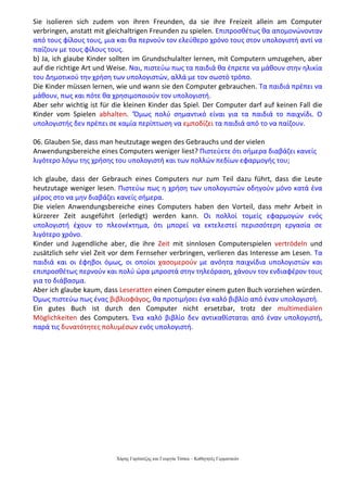 Χάρης Γαρίτατζης και Γεωργία Τόσκα – Καθηγητές Γερμανικών
Sie isolieren sich zudem von ihren Freunden, da sie ihre Freizeit allein am Computer
verbringen, anstatt mit gleichaltrigen Freunden zu spielen. Επιπροσθέτως θα απομονώνονταν
από τους φίλους τους, μια και θα περνούν τον ελεύθερο χρόνο τους στον υπολογιστή αντί να
παίζουν με τους φίλους τους.
b) Ja, ich glaube Kinder sollten im Grundschulalter lernen, mit Computern umzugehen, aber
auf die richtige Art und Weise. Ναι, πιστεύω πως τα παιδιά θα έπρεπε να μάθουν στην ηλικία
του Δημοτικού την χρήση των υπολογιστών, αλλά με τον σωστό τρόπο.
Die Kinder müssen lernen, wie und wann sie den Computer gebrauchen. Τα παιδιά πρέπει να
μάθουν, πως και πότε θα χρησιμοποιούν τον υπολογιστή.
Aber sehr wichtig ist für die kleinen Kinder das Spiel. Der Computer darf auf keinen Fall die
Kinder vom Spielen abhalten. ‘Όμως πολύ σημαντικό είναι για τα παιδιά το παιχνίδι. Ο
υπολογιστής δεν πρέπει σε καμία περίπτωση να εμποδίζει τα παιδιά από το να παίζουν.
06. Glauben Sie, dass man heutzutage wegen des Gebrauchs und der vielen
Anwendungsbereiche eines Computers weniger liest? Πιστεύετε ότι σήμερα διαβάζει κανείς
λιγότερο λόγω της χρήσης του υπολογιστή και των πολλών πεδίων εφαρμογής του;
Ich glaube, dass der Gebrauch eines Computers nur zum Teil dazu führt, dass die Leute
heutzutage weniger lesen. Πιστεύω πως η χρήση των υπολογιστών οδηγούν μόνο κατά ένα
μέρος στο να μην διαβάζει κανείς σήμερα.
Die vielen Anwendungsbereiche eines Computers haben den Vorteil, dass mehr Arbeit in
kürzerer Zeit ausgeführt (erledigt) werden kann. Οι πολλοί τομείς εφαρμογών ενός
υπολογιστή έχουν το πλεονέκτημα, ότι μπορεί να εκτελεστεί περισσότερη εργασία σε
λιγότερο χρόνο.
Kinder und Jugendliche aber, die ihre Zeit mit sinnlosen Computerspielen vertrödeln und
zusätzlich sehr viel Zeit vor dem Fernseher verbringen, verlieren das Interesse am Lesen. Τα
παιδιά και οι έφηβοι όμως, οι οποίοι χασομερούν με ανόητα παιχνίδια υπολογιστών και
επιπροσθέτως περνούν και πολύ ώρα μπροστά στην τηλεόραση, χάνουν τον ενδιαφέρον τους
για το διάβασμα.
Aber ich glaube kaum, dass Leseratten einen Computer einem guten Buch vorziehen würden.
Όμως πιστεύω πως ένας βιβλιοφάγος, θα προτιμήσει ένα καλό βιβλίο από έναν υπολογιστή.
Ein gutes Buch ist durch den Computer nicht ersetzbar, trotz der multimedialen
Möglichkeiten des Computers. Ένα καλό βιβλίο δεν αντικαθίσταται από έναν υπολογιστή,
παρά τις δυνατότητες πολυμέσων ενός υπολογιστή.
 