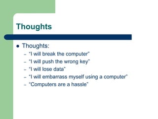Thoughts
 Thoughts:
– “I will break the computer”
– “I will push the wrong key”
– “I will lose data”
– “I will embarrass myself using a computer”
– “Computers are a hassle”
 