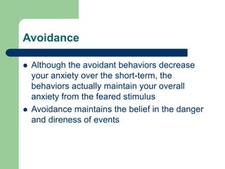 Avoidance
 Although the avoidant behaviors decrease
your anxiety over the short-term, the
behaviors actually maintain your overall
anxiety from the feared stimulus
 Avoidance maintains the belief in the danger
and direness of events
 