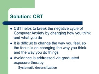 Solution: CBT
 CBT helps to break the negative cycle of
Computer Anxiety by changing how you think
and what you do
 It is difficult to change the way you feel, so
the focus is on changing the way you think
and the way you do things
 Avoidance is addressed via graduated
exposure therapy
– Systematic desensitization
 