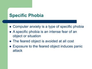 Specific Phobia
 Computer anxiety is a type of specific phobia
 A specific phobia is an intense fear of an
object or situation
 The feared object is avoided at all cost
 Exposure to the feared object induces panic
attack
 
