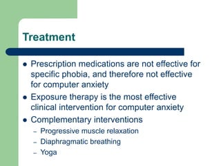 Treatment
 Prescription medications are not effective for
specific phobia, and therefore not effective
for computer anxiety
 Exposure therapy is the most effective
clinical intervention for computer anxiety
 Complementary interventions
– Progressive muscle relaxation
– Diaphragmatic breathing
– Yoga
 