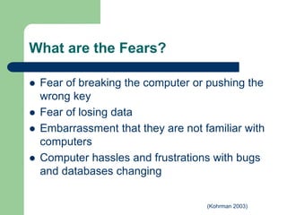 What are the Fears?
 Fear of breaking the computer or pushing the
wrong key
 Fear of losing data
 Embarrassment that they are not familiar with
computers
 Computer hassles and frustrations with bugs
and databases changing
(Kohrman 2003)
 