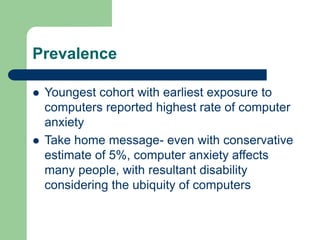 Prevalence
 Youngest cohort with earliest exposure to
computers reported highest rate of computer
anxiety
 Take home message- even with conservative
estimate of 5%, computer anxiety affects
many people, with resultant disability
considering the ubiquity of computers
 