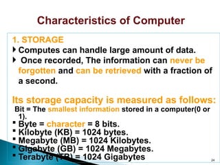 Characteristics of Computer
1. STORAGE
 Computes can handle large amount of data.
 Once recorded, The information can never be
forgotten and can be retrieved with a fraction of
a second.
Its storage capacity is measured as follows:
Bit = The smallest information stored in a computer(0 or
1).
 Byte = character = 8 bits.
 Kilobyte (KB) = 1024 bytes.
 Megabyte (MB) = 1024 Kilobytes.
 Gigabyte (GB) = 1024 Megabytes.
 Terabyte (TB) = 1024 Gigabytes 24
 