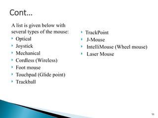 A list is given below with
several types of the mouse:
 Optical
 Joystick
 Mechanical
 Cordless (Wireless)
 Foot mouse
 Touchpad (Glide point)
 Trackball
 TrackPoint
 J-Mouse
 IntelliMouse (Wheel mouse)
 Laser Mouse
Cont…
53
 