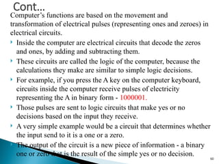 Computer’s functions are based on the movement and
transformation of electrical pulses (representing ones and zeroes) in
electrical circuits.
 Inside the computer are electrical circuits that decode the zeros
and ones, by adding and subtracting them.
 These circuits are called the logic of the computer, because the
calculations they make are similar to simple logic decisions.
 For example, if you press the A key on the computer keyboard,
circuits inside the computer receive pulses of electricity
representing the A in binary form - 1000001.
 Those pulses are sent to logic circuits that make yes or no
decisions based on the input they receive.
 A very simple example would be a circuit that determines whether
the input send to it is a one or a zero.
 The output of the circuit is a new piece of information - a binary
one or zero that is the result of the simple yes or no decision.
Cont…
60
 