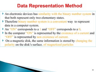 Data Representation Method
 An electronic devices has similarity with the binary number system in
that both represent only two elementary states.
 Therefore binary number system is a convenient way to represent
data in a computer system.
 An “ON” corresponds to a 1 and “OFF” corresponds to a 0.
 In the computer “ON” is represented by the existence of a current and
“OFF” is represented by non existence of current.
 On a magnetic disk, the same information is stored by changing the
polarity on the disk’s surface. of magnetized particles
62
 