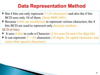 Data Representation Method
 But 4 bits can only represent 24
(16 characters) and also the 4 bits
BCD uses only 10 of them. (from 0000-1001)
 Because 4 bits are insufficient to represent various characters, the 4
bits BCD are used to represent only decimal numbers.
BCD (6 bits)
 It uses 6-bits to code a Character (2 for zone bit and 4 for digit bit)
 It can represent 26
= 64 characters (10 digits, 26 capital characters and
some other special characters).
66
 