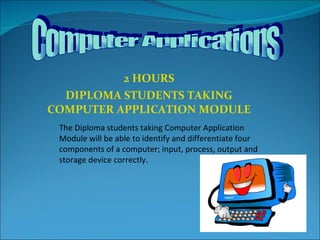 2 HOURS DIPLOMA STUDENTS TAKING COMPUTER APPLICATION MODULE The Diploma students taking Computer Application Module will be able to identify and differentiate four components of a computer; input, process, output and storage device correctly. Computer Applications 