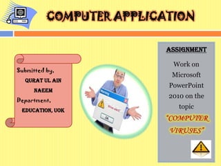 COMPUTER APPLICATION
Assignment
Work on
Microsoft
PowerPoint
2010 on the
topic
Submitted by,
QURAT UL AIN
NAEEM
Department,
Education, UOK
 