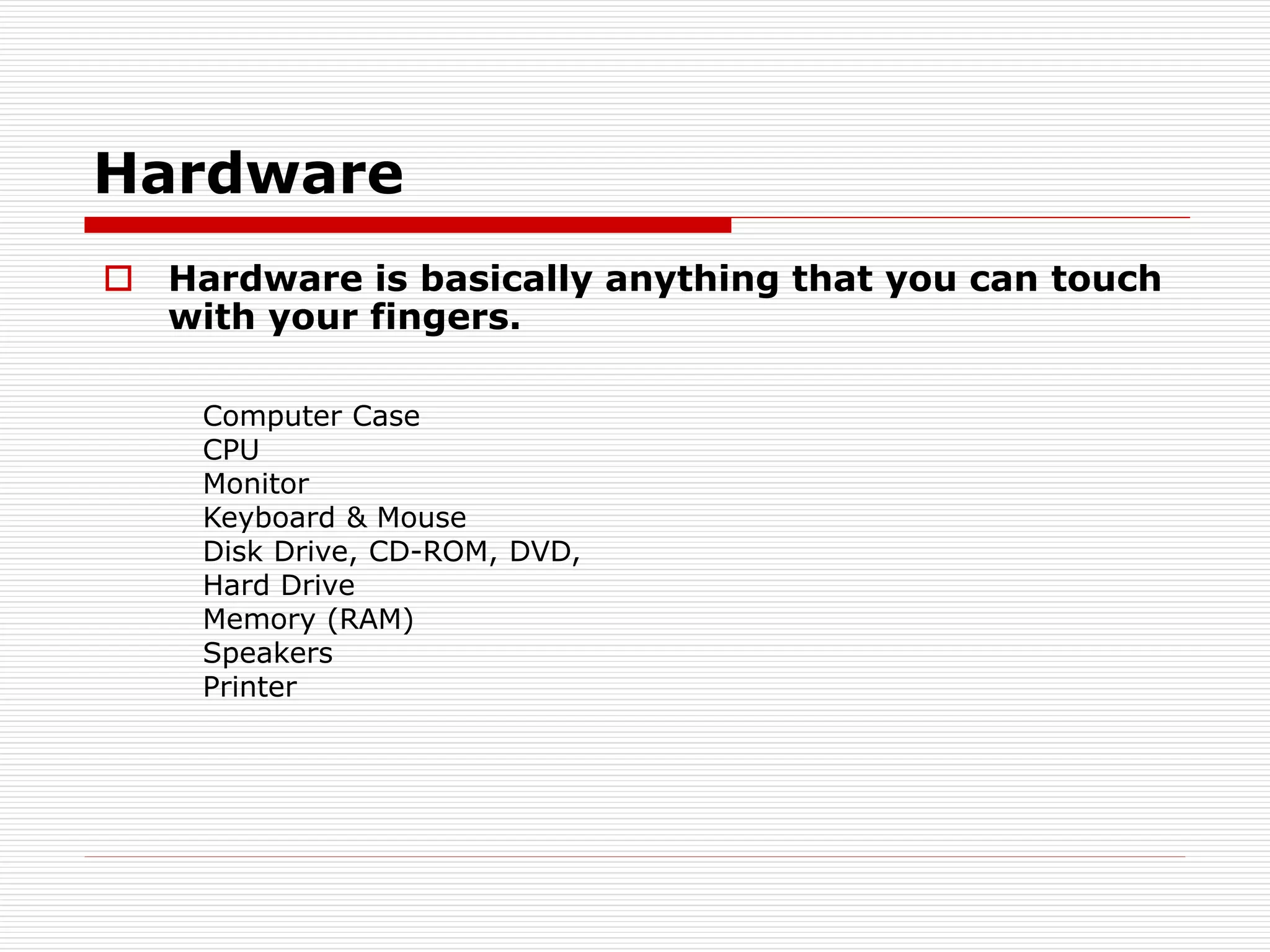 Hardware
 Hardware is basically anything that you can touch
with your fingers.
Computer Case
CPU
Monitor
Keyboard & Mouse
Disk Drive, CD-ROM, DVD,
Hard Drive
Memory (RAM)
Speakers
Printer
 