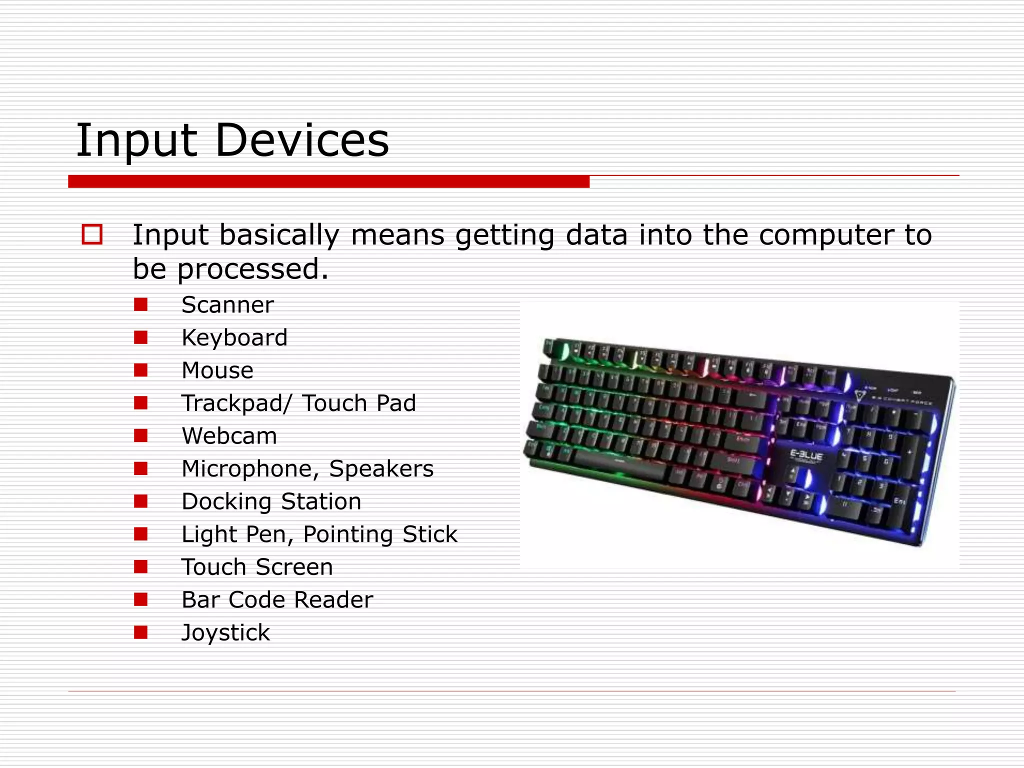 Input Devices
 Input basically means getting data into the computer to
be processed.
 Scanner
 Keyboard
 Mouse
 Trackpad/ Touch Pad
 Webcam
 Microphone, Speakers
 Docking Station
 Light Pen, Pointing Stick
 Touch Screen
 Bar Code Reader
 Joystick
 