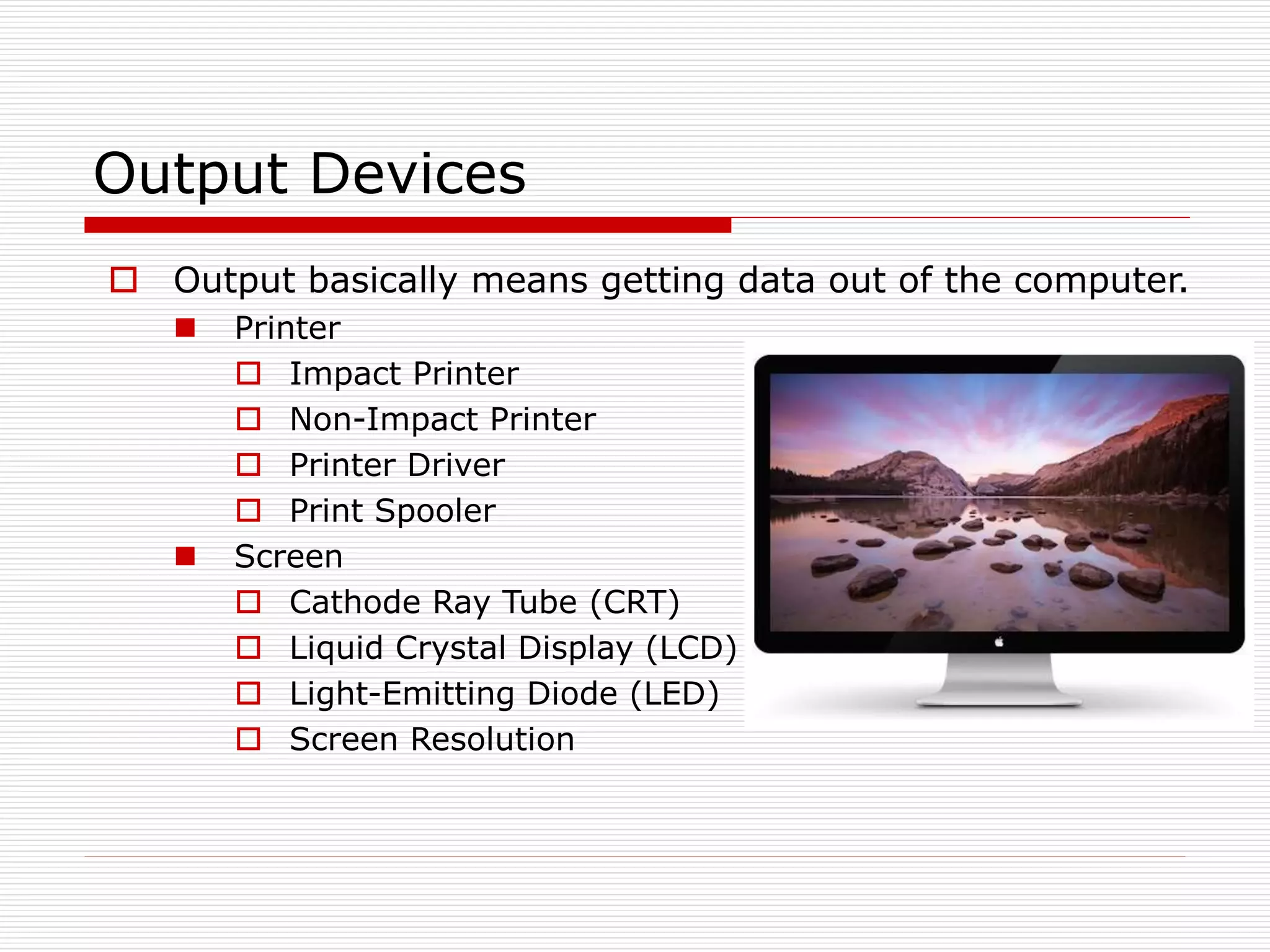 Output Devices
 Output basically means getting data out of the computer.
 Printer
 Impact Printer
 Non-Impact Printer
 Printer Driver
 Print Spooler
 Screen
 Cathode Ray Tube (CRT)
 Liquid Crystal Display (LCD)
 Light-Emitting Diode (LED)
 Screen Resolution
 