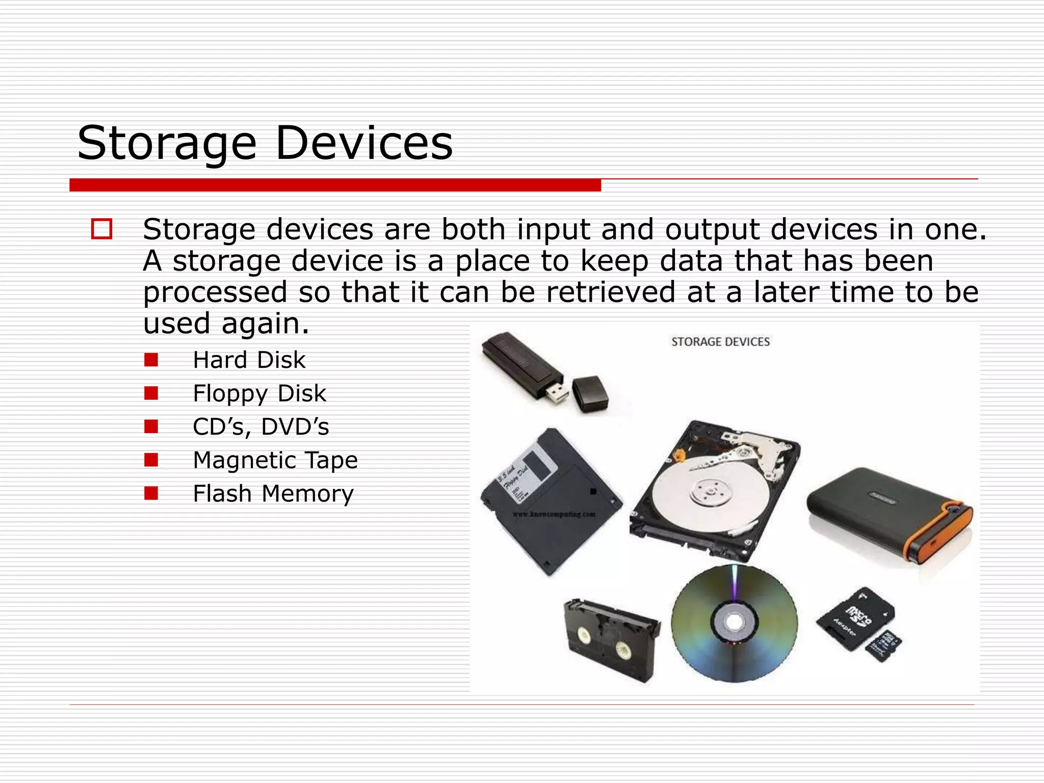 Storage Devices
 Storage devices are both input and output devices in one.
A storage device is a place to keep data that has been
processed so that it can be retrieved at a later time to be
used again.
 Hard Disk
 Floppy Disk
 CD’s, DVD’s
 Magnetic Tape
 Flash Memory
 